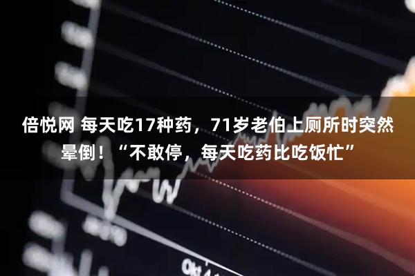 倍悦网 每天吃17种药,71岁老伯上厕所时突然晕倒!“不敢停,每天吃药比吃饭忙”