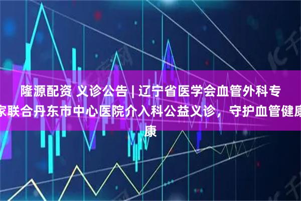 隆源配资 义诊公告 | 辽宁省医学会血管外科专家联合丹东市中心医院介入科公益义诊,守护血管健康