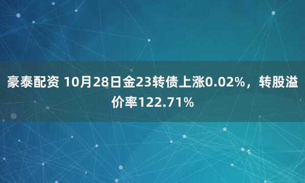 豪泰配资 10月28日金23转债上涨0.02%,转股溢价率122.71%