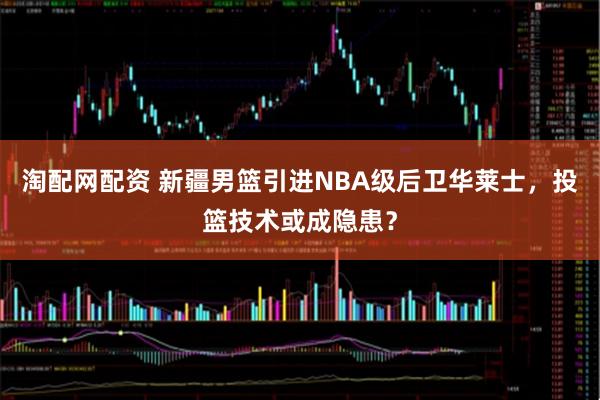 淘配网配资 新疆男篮引进NBA级后卫华莱士,投篮技术或成隐患?