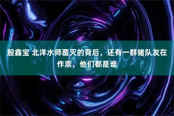 股鑫宝 北洋水师覆灭的背后,还有一群猪队友在作祟,他们都是谁