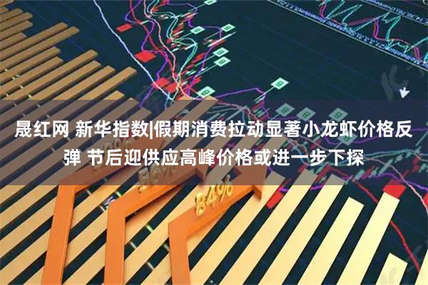 晟红网 新华指数|假期消费拉动显著小龙虾价格反弹 节后迎供应高峰价格或进一步下探