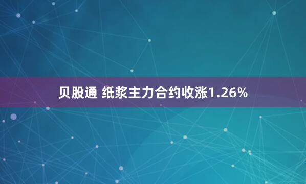 贝股通 纸浆主力合约收涨1.26%
