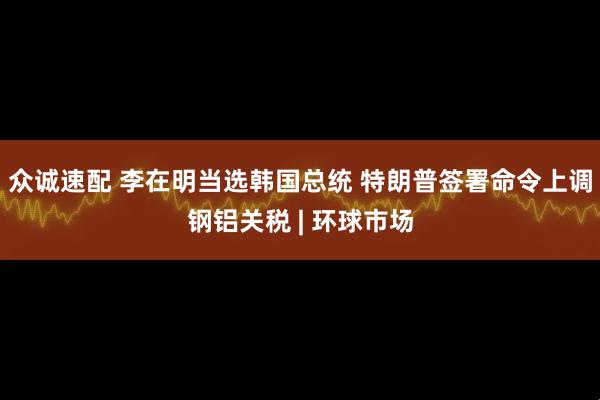 众诚速配 李在明当选韩国总统 特朗普签署命令上调钢铝关税 | 环球市场