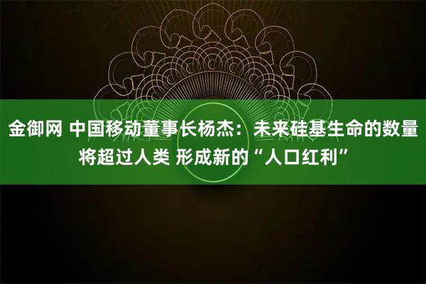 金御网 中国移动董事长杨杰:未来硅基生命的数量将超过人类 形成新的“人口红利”