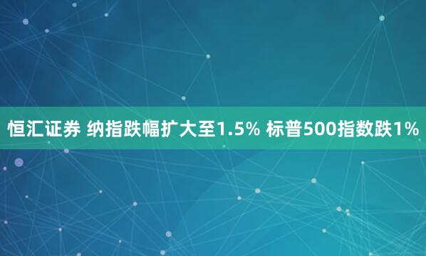 恒汇证券 纳指跌幅扩大至1.5% 标普500指数跌1%