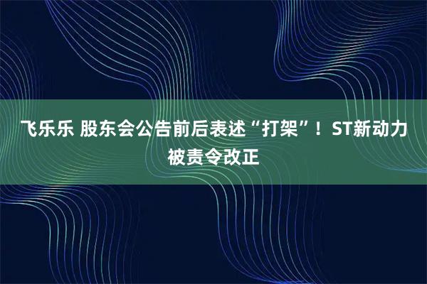 飞乐乐 股东会公告前后表述“打架”！ST新动力被责令改正