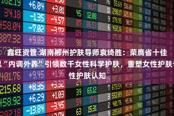 鑫旺资管 湖南郴州护肤导师袁琦胜：荣膺省十佳，以“内调外养”引领数千女性科学护肤，重塑女性护肤认知