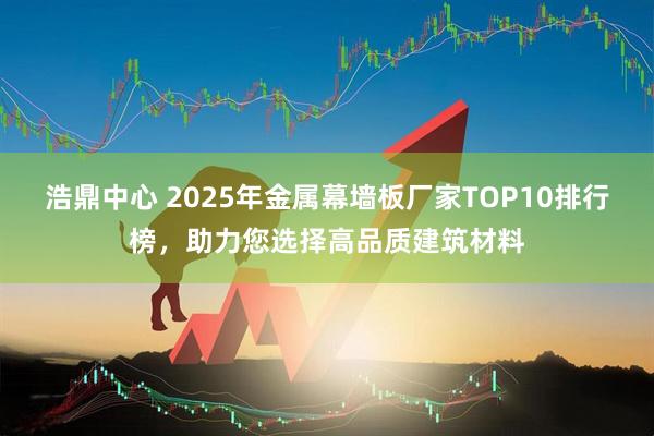 浩鼎中心 2025年金属幕墙板厂家TOP10排行榜,助力您选择高品质建筑材料