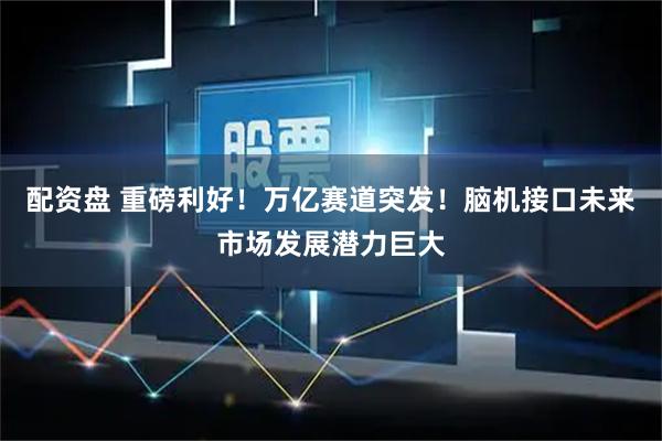 配资盘 重磅利好！万亿赛道突发！脑机接口未来市场发展潜力巨大