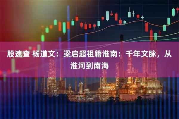股速查 杨道文:梁启超祖籍淮南:千年文脉,从淮河到南海