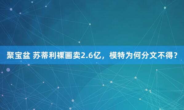 聚宝盆 苏蒂利裸画卖2.6亿,模特为何分文不得?