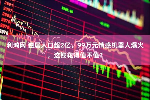 利鸿网 独居人口超2亿,99万元情感机器人爆火,这钱花得值不值?
