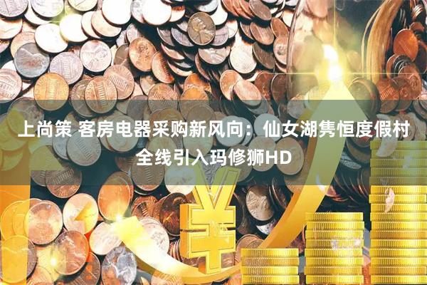 上尚策 客房电器采购新风向：仙女湖隽恒度假村全线引入玛修狮HD