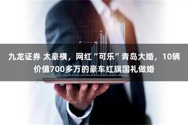 九龙证券 太豪横，网红“可乐”青岛大婚，10辆价值700多万的豪车红旗国礼做婚